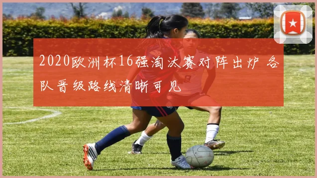 2020欧洲杯16强淘汰赛对阵出炉 各队晋级路线清晰可见