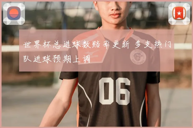 世界杯总进球数赔率更新 多支热门队进球预期上调