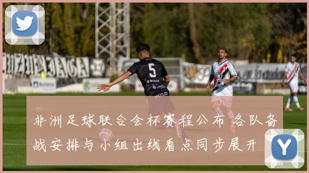 非洲足球联合会杯赛程公布 各队备战安排与小组出线看点同步展开