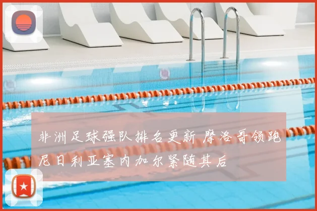 非洲足球强队排名更新 摩洛哥领跑尼日利亚塞内加尔紧随其后