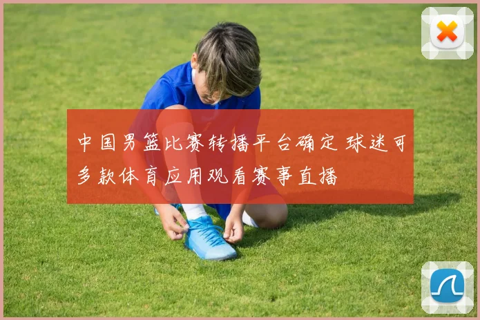 中国男篮比赛转播平台确定 球迷可多款体育应用观看赛事直播