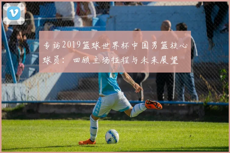 专访2019篮球世界杯中国男篮核心球员：回顾主场征程与未来展望