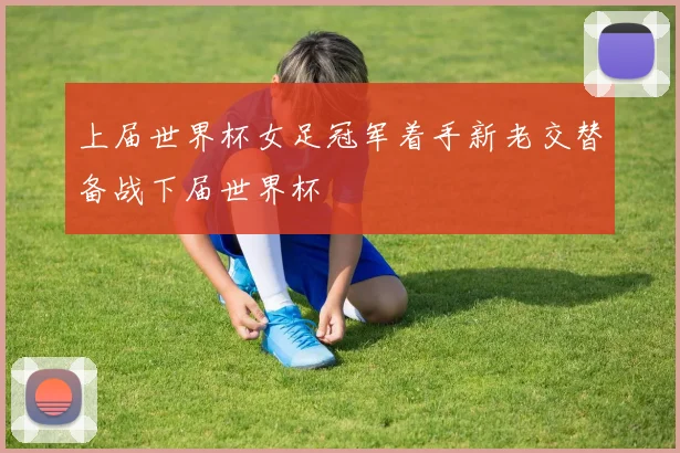 上届世界杯女足冠军着手新老交替备战下届世界杯
