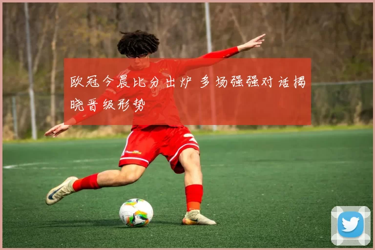 欧冠今晨比分出炉 多场强强对话揭晓晋级形势