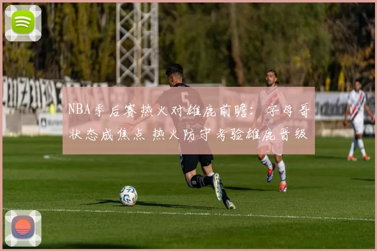 NBA季后赛热火对雄鹿前瞻：字母哥状态成焦点 热火防守考验雄鹿晋级前景