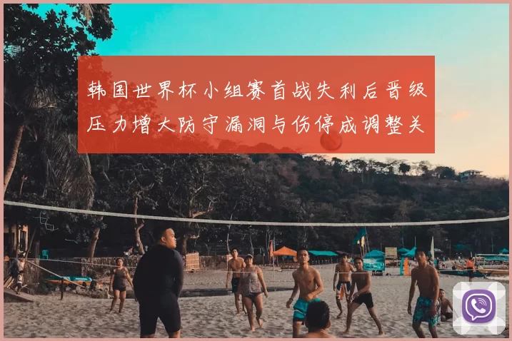 韩国世界杯小组赛首战失利后晋级压力增大防守漏洞与伤停成调整关键