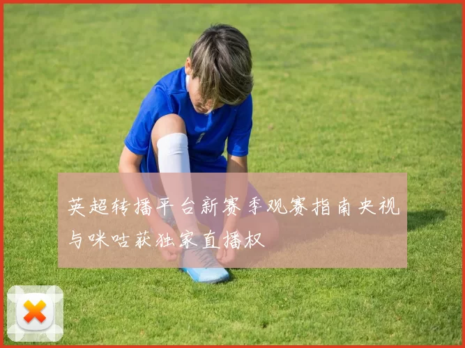 英超转播平台新赛季观赛指南央视与咪咕获独家直播权