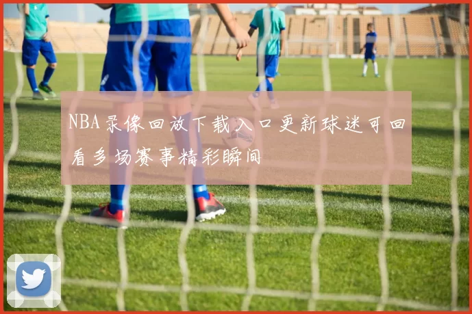 NBA录像回放下载入口更新球迷可回看多场赛事精彩瞬间