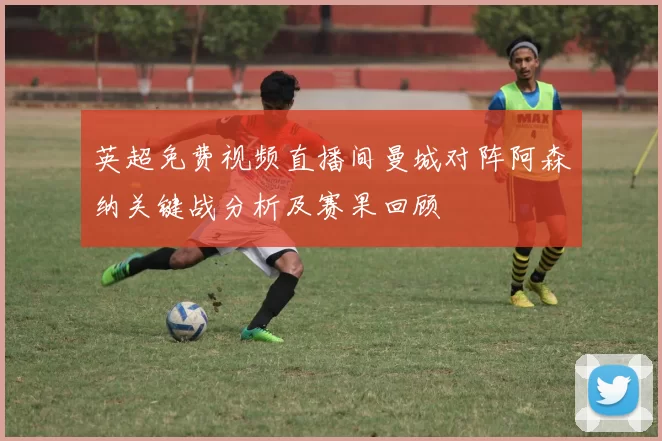 英超免费视频直播间曼城对阵阿森纳关键战分析及赛果回顾