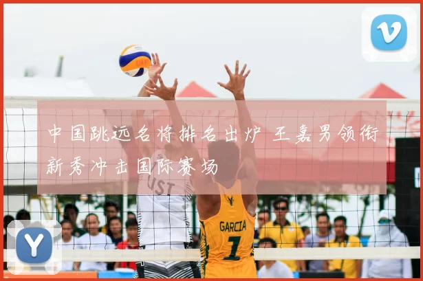 中国跳远名将排名出炉 王嘉男领衔新秀冲击国际赛场