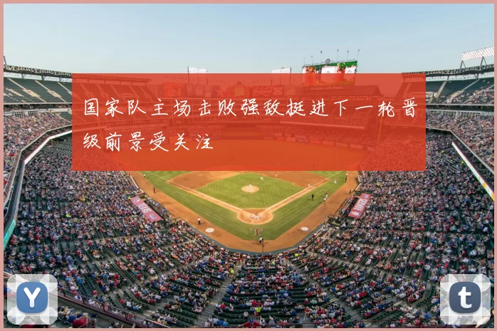 国家队主场击败强敌挺进下一轮晋级前景受关注