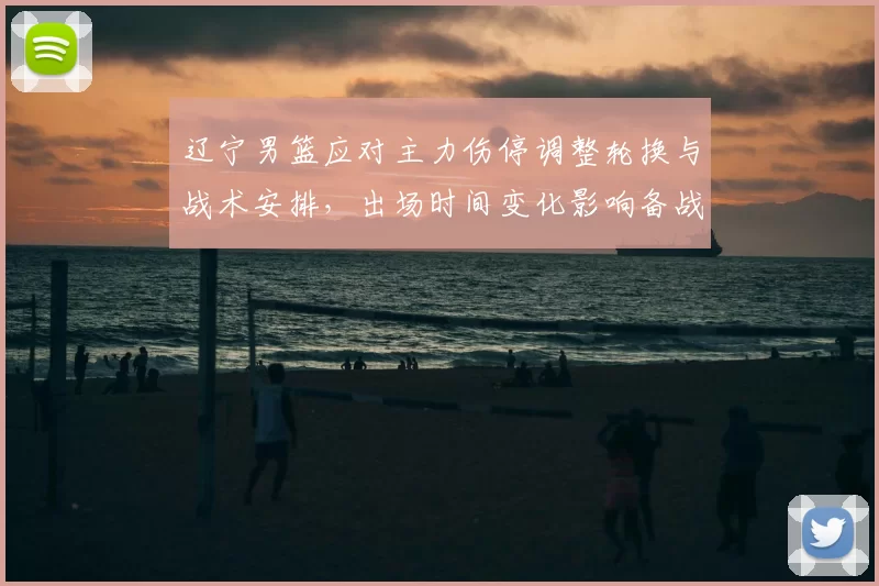 辽宁男篮应对主力伤停调整轮换与战术安排,出场时间变化影响备战节奏