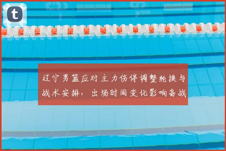 辽宁男篮应对主力伤停调整轮换与战术安排,出场时间变化影响备战节奏
