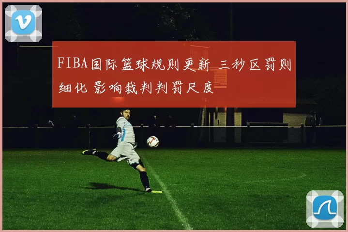 FIBA国际篮球规则更新 三秒区罚则细化 影响裁判判罚尺度