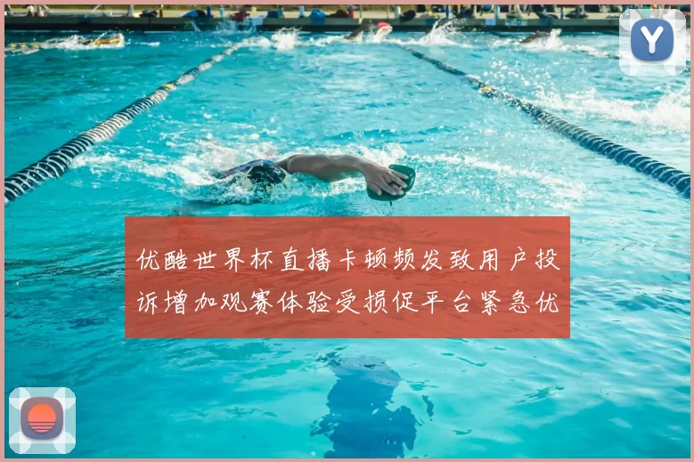 优酷世界杯直播卡顿频发致用户投诉增加观赛体验受损促平台紧急优化