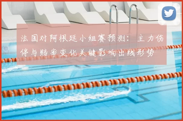 法国对阿根廷小组赛预测:主力伤停与赔率变化关键影响出线形势