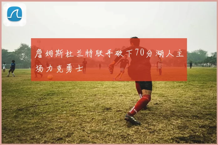 詹姆斯杜兰特联手砍下70分湖人主场力克勇士