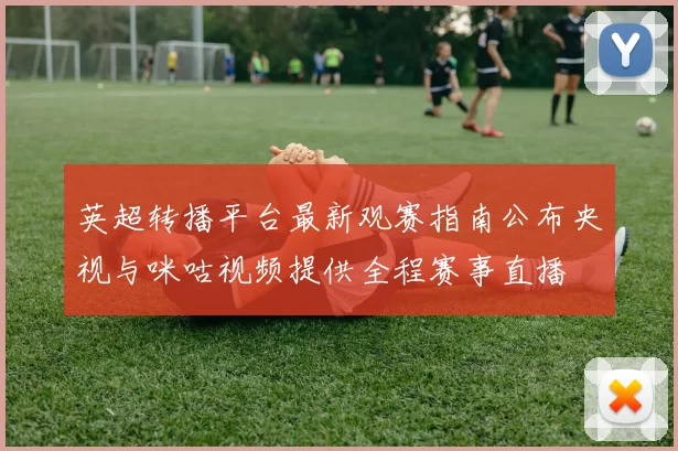 英超转播平台最新观赛指南公布央视与咪咕视频提供全程赛事直播