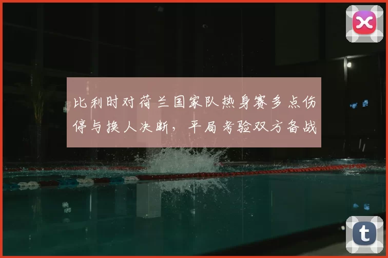 比利时对荷兰国家队热身赛多点伤停与换人决断，平局考验双方备战深度
