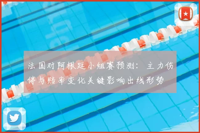 法国对阿根廷小组赛预测:主力伤停与赔率变化关键影响出线形势