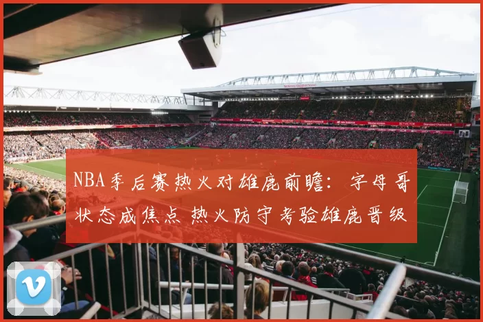 NBA季后赛热火对雄鹿前瞻：字母哥状态成焦点 热火防守考验雄鹿晋级前景