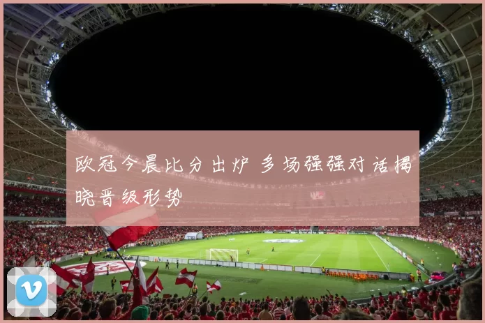 欧冠今晨比分出炉 多场强强对话揭晓晋级形势