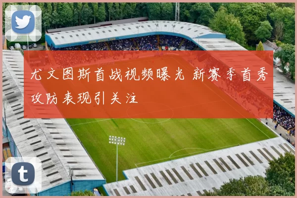 尤文图斯首战视频曝光 新赛季首秀攻防表现引关注