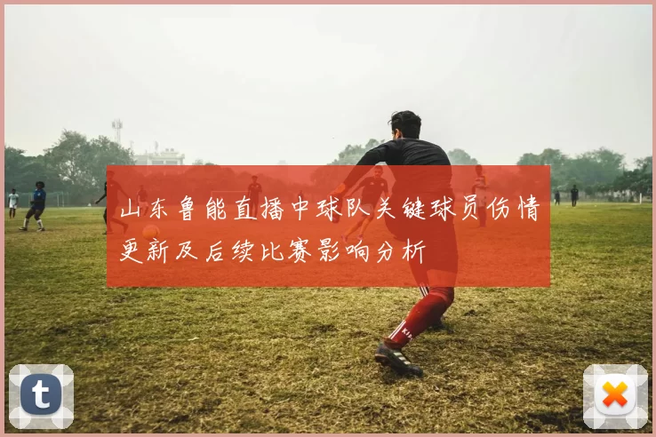 山东鲁能直播中球队关键球员伤情更新及后续比赛影响分析