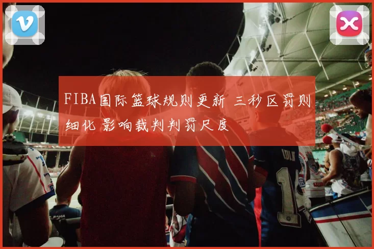 FIBA国际篮球规则更新 三秒区罚则细化 影响裁判判罚尺度
