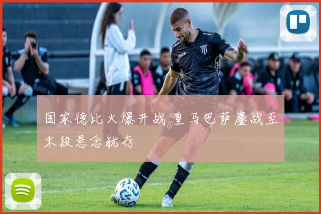 国家德比火爆开战 皇马巴萨鏖战至末段悬念犹存