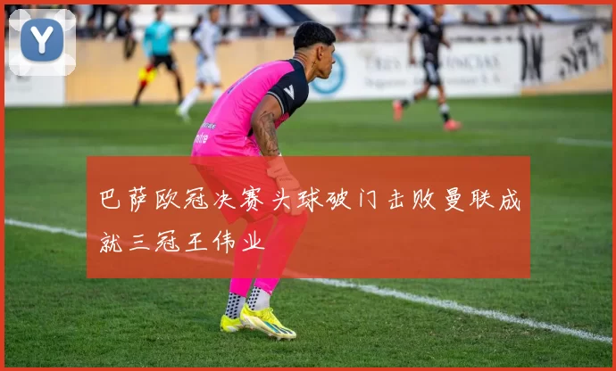 巴萨欧冠决赛头球破门击败曼联成就三冠王伟业
