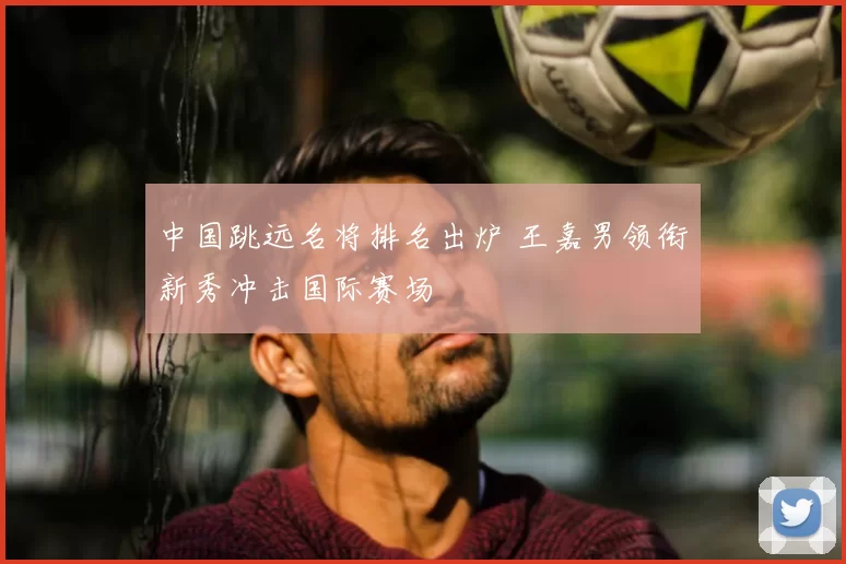 中国跳远名将排名出炉 王嘉男领衔新秀冲击国际赛场