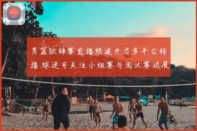 男篮欧锦赛直播频道开启多平台转播 球迷可关注小组赛与淘汰赛进展