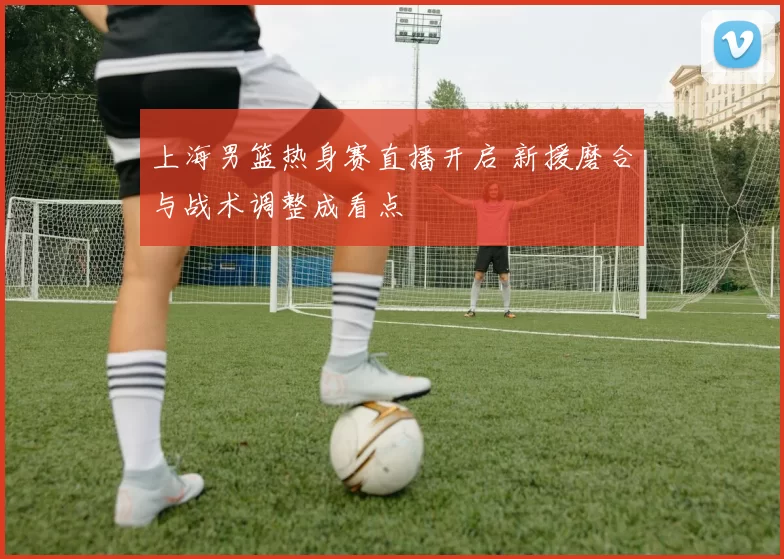 上海男篮热身赛直播开启 新援磨合与战术调整成看点