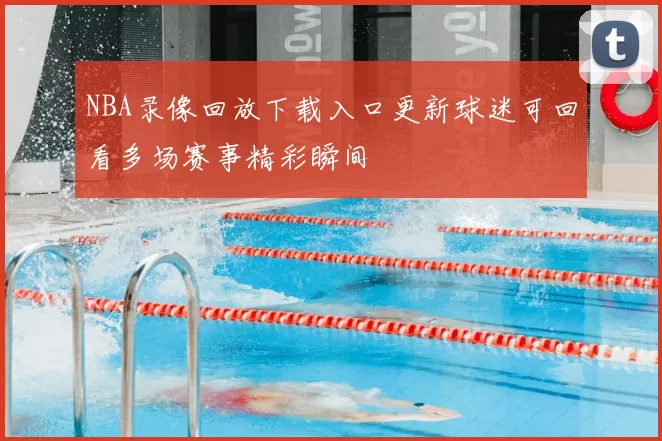 NBA录像回放下载入口更新球迷可回看多场赛事精彩瞬间