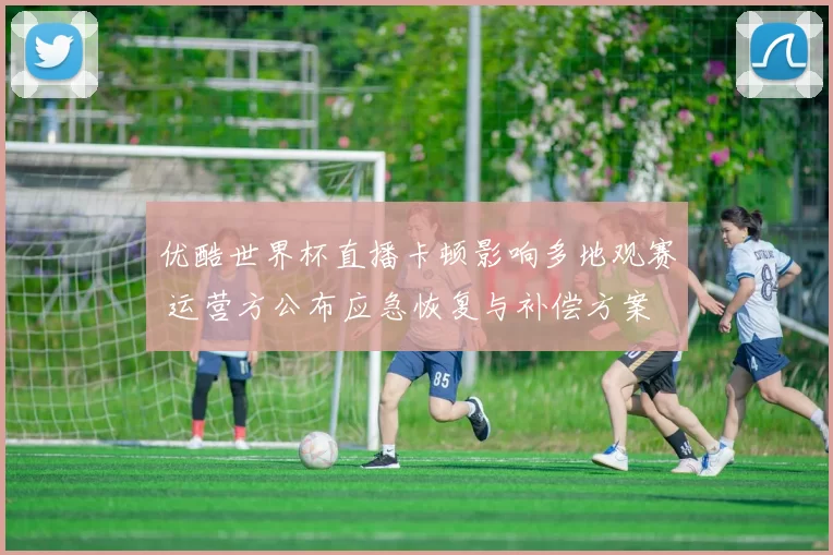 优酷世界杯直播卡顿影响多地观赛 运营方公布应急恢复与补偿方案